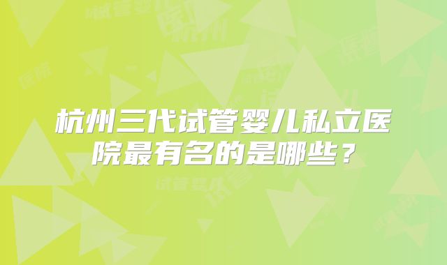 杭州三代试管婴儿私立医院最有名的是哪些？