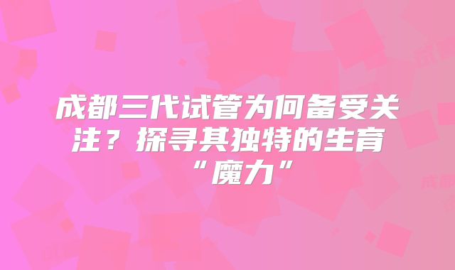 成都三代试管为何备受关注？探寻其独特的生育“魔力”