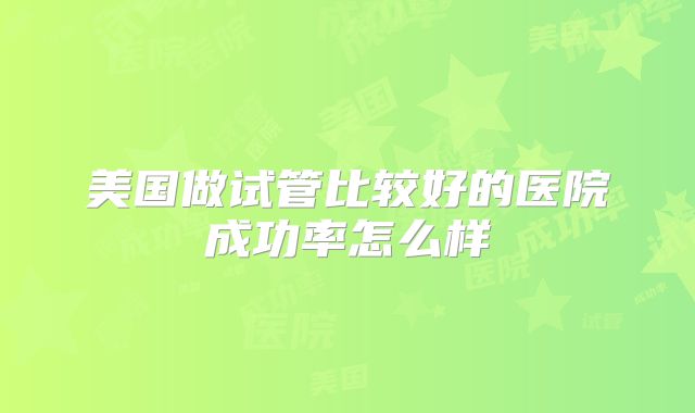 美国做试管比较好的医院成功率怎么样