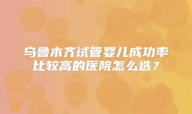 乌鲁木齐试管婴儿成功率比较高的医院怎么选？