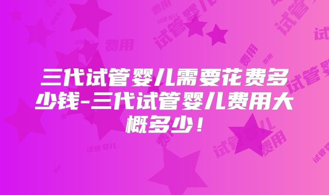 三代试管婴儿需要花费多少钱-三代试管婴儿费用大概多少!
