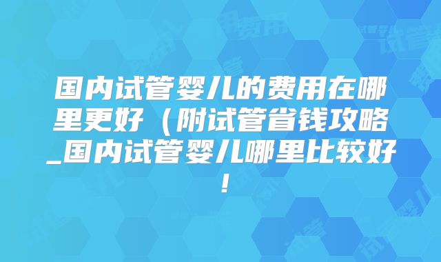 国内试管婴儿的费用在哪里更好（附试管省钱攻略_国内试管婴儿哪里比较好！