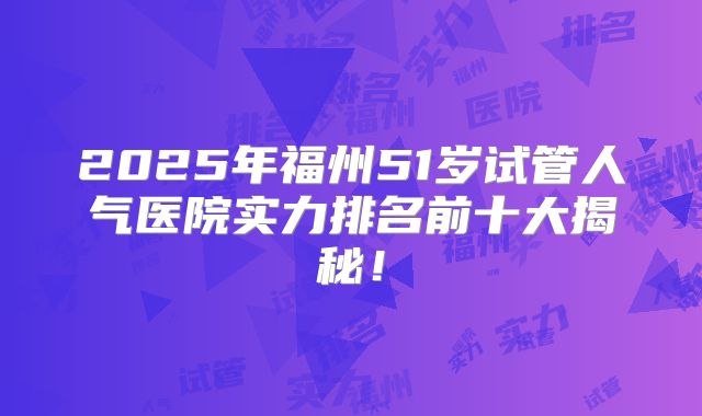 2025年福州51岁试管人气医院实力排名前十大揭秘!