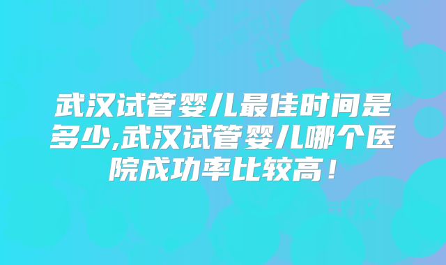 武汉试管婴儿最佳时间是多少,武汉试管婴儿哪个医院成功率比较高！