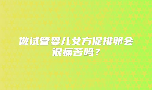 做试管婴儿女方促排卵会很痛苦吗？
