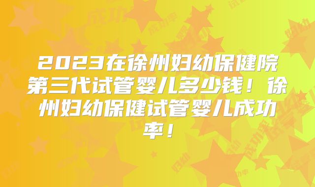 2023在徐州妇幼保健院第三代试管婴儿多少钱！徐州妇幼保健试管婴儿成功率！