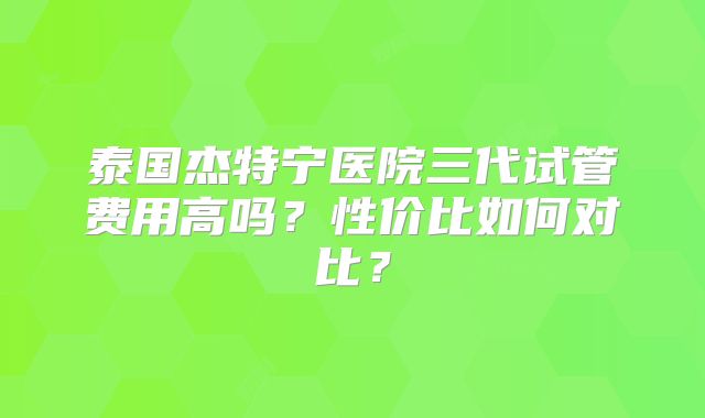 泰国杰特宁医院三代试管费用高吗？性价比如何对比？