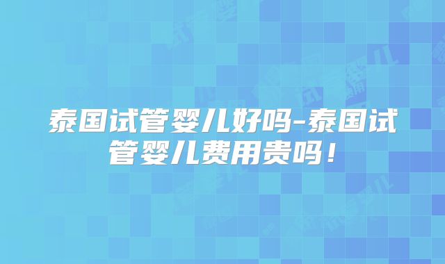 泰国试管婴儿好吗-泰国试管婴儿费用贵吗！