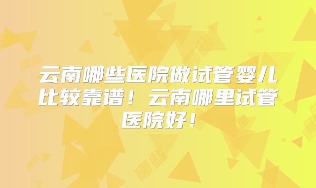 云南哪些医院做试管婴儿比较靠谱！云南哪里试管医院好！