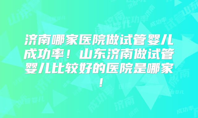 济南哪家医院做试管婴儿成功率!山东济南做试管婴儿比较好的医院是哪家!