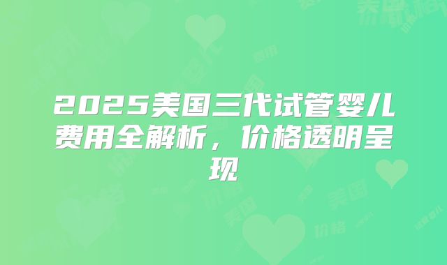 2025美国三代试管婴儿费用全解析，价格透明呈现