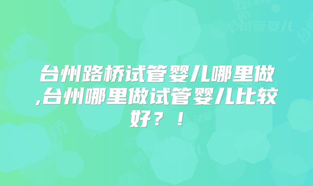台州路桥试管婴儿哪里做,台州哪里做试管婴儿比较好？！
