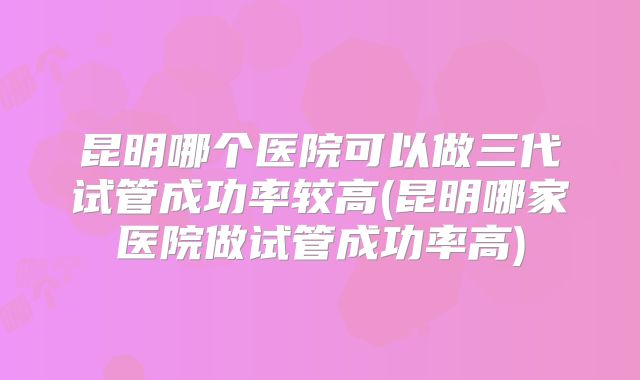 昆明哪个医院可以做三代试管成功率较高(昆明哪家医院做试管成功率高)