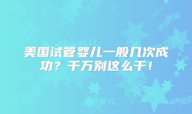 美国试管婴儿一般几次成功?千万别这么干!