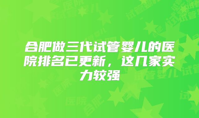 合肥做三代试管婴儿的医院排名已更新,这几家实力较强