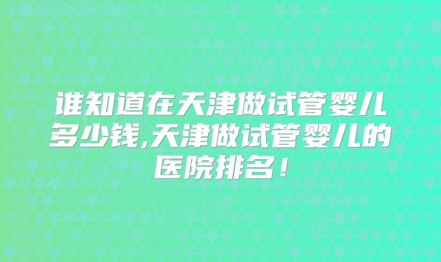 谁知道在天津做试管婴儿多少钱,天津做试管婴儿的医院排名!