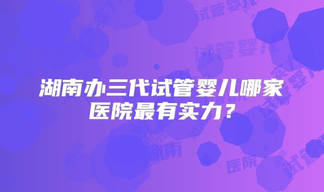 湖南办三代试管婴儿哪家医院最有实力？