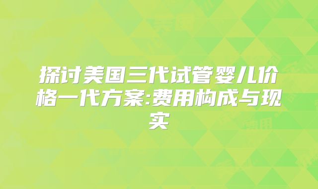 探讨美国三代试管婴儿价格一代方案:费用构成与现实