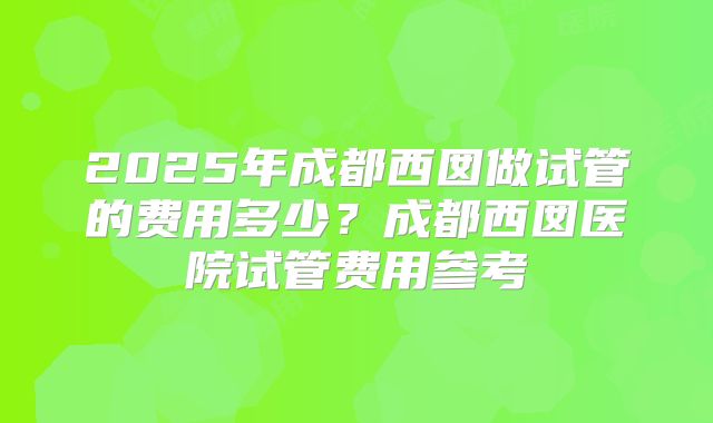 2025年成都西囡做试管的费用多少？成都西囡医院试管费用参考