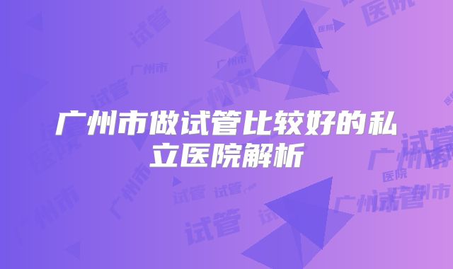 广州市做试管比较好的私立医院解析