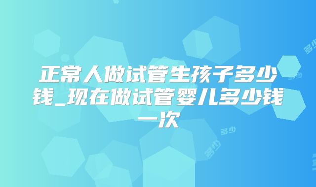 正常人做试管生孩子多少钱_现在做试管婴儿多少钱一次