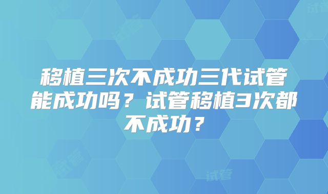 移植三次不成功三代试管能成功吗?试管移植3次都不成功?