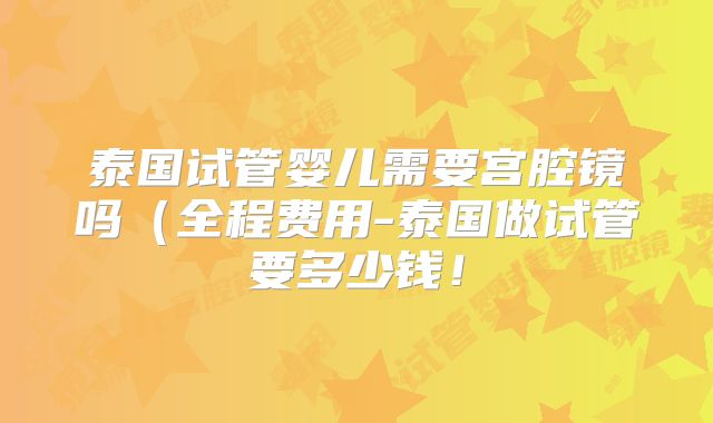 泰国试管婴儿需要宫腔镜吗（全程费用-泰国做试管要多少钱！