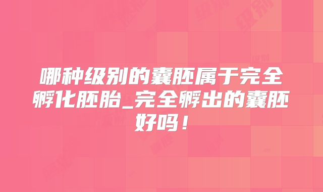 哪种级别的囊胚属于完全孵化胚胎_完全孵出的囊胚好吗！