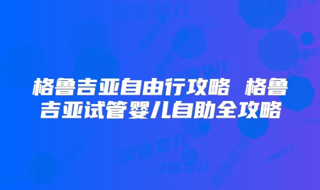 格鲁吉亚自由行攻略 格鲁吉亚试管婴儿自助全攻略