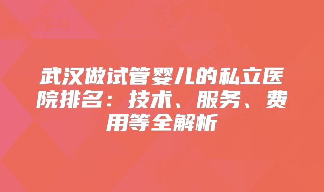 武汉做试管婴儿的私立医院排名：技术、服务、费用等全解析