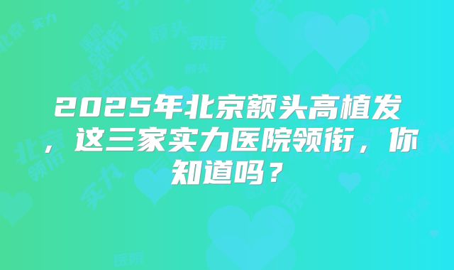 2025年北京额头高植发，这三家实力医院领衔，你知道吗？