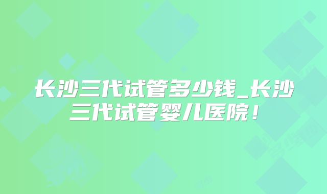 长沙三代试管多少钱_长沙三代试管婴儿医院！