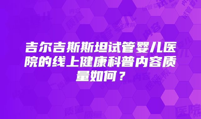 吉尔吉斯斯坦试管婴儿医院的线上健康科普内容质量如何?