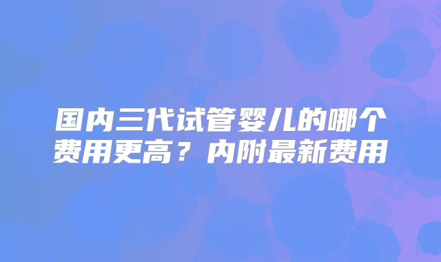 国内三代试管婴儿的哪个费用更高？内附最新费用