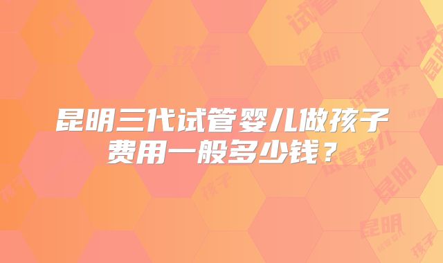 昆明三代试管婴儿做孩子费用一般多少钱?