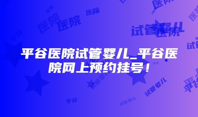 平谷医院试管婴儿_平谷医院网上预约挂号！