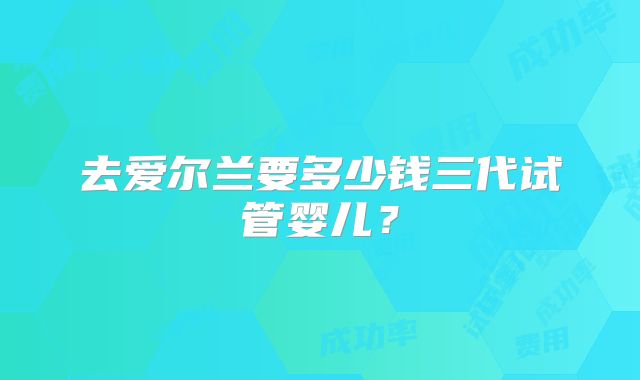 去爱尔兰要多少钱三代试管婴儿？