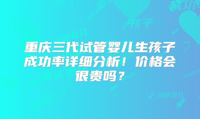 重庆三代试管婴儿生孩子成功率详细分析！价格会很贵吗？