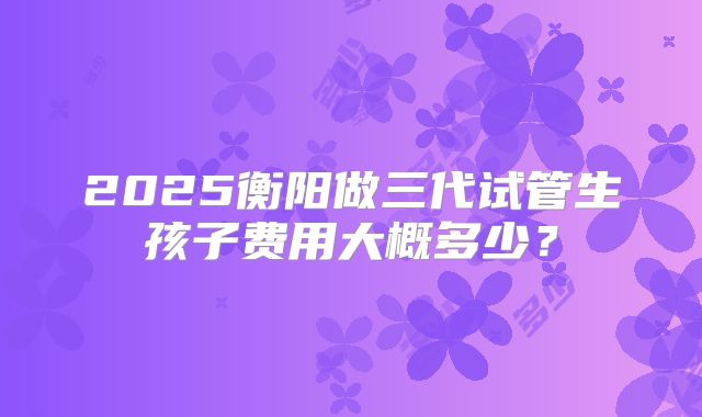 2025衡阳做三代试管生孩子费用大概多少?