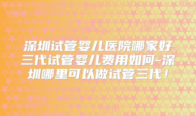 深圳试管婴儿医院哪家好三代试管婴儿费用如何-深圳哪里可以做试管三代！