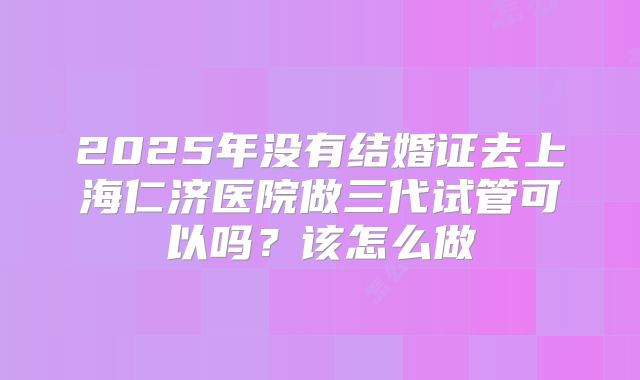 2025年没有结婚证去上海仁济医院做三代试管可以吗?该怎么做