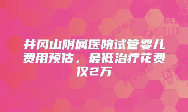 井冈山附属医院试管婴儿费用预估，最低治疗花费仅2万