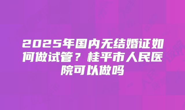 2025年国内无结婚证如何做试管？桂平市人民医院可以做吗