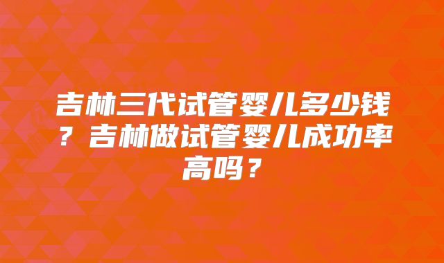 吉林三代试管婴儿多少钱？吉林做试管婴儿成功率高吗？