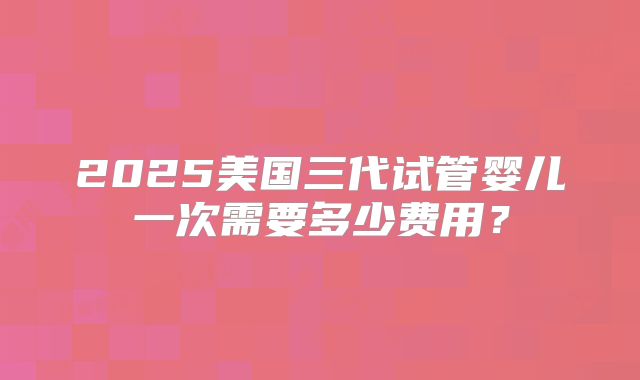 2025美国三代试管婴儿一次需要多少费用？