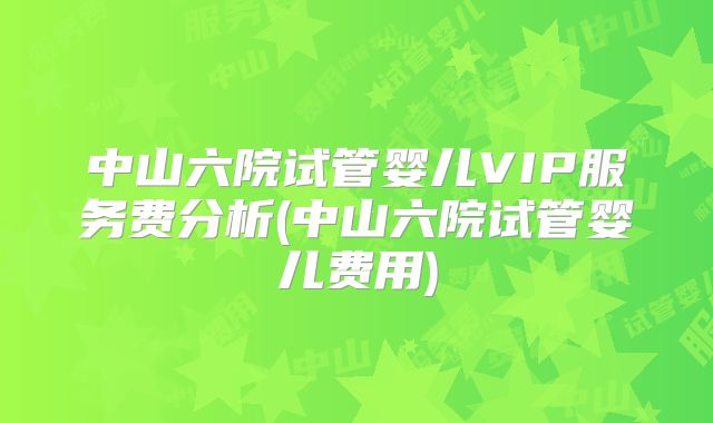 中山六院试管婴儿VIP服务费分析(中山六院试管婴儿费用)