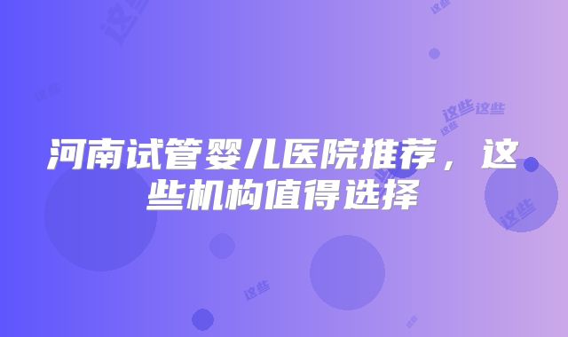 河南试管婴儿医院推荐，这些机构值得选择