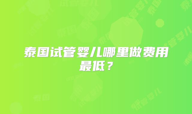 泰国试管婴儿哪里做费用最低？