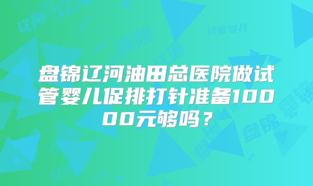 盘锦辽河油田总医院做试管婴儿促排打针准备10000元够吗？