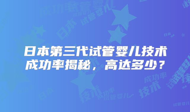 日本第三代试管婴儿技术成功率揭秘，高达多少？